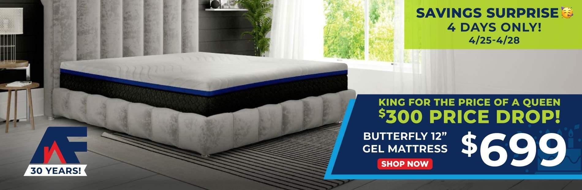 AF 30 Years. Savings Surprise! 4 Days Only! 4/25-4/28 King for the price of a queen. $300 price drop. Butterfly 12" Gell Mattress $699.99. Shop Now.